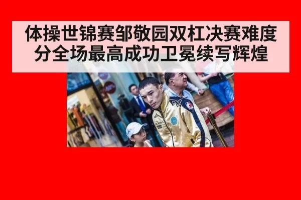 体操世锦赛邹敬园双杠决赛难度分全场最高成功卫冕续写辉煌