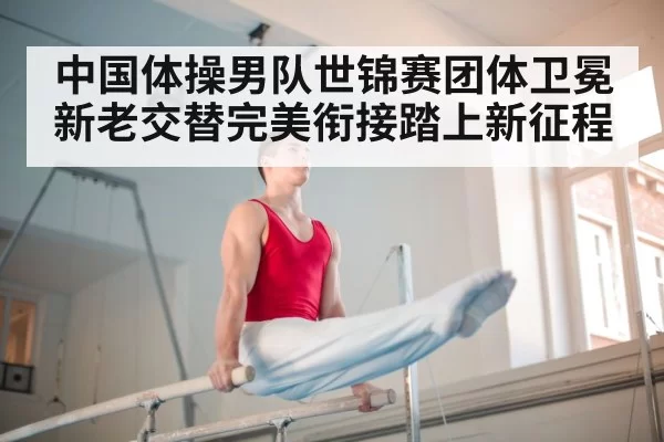 中国体操男队世锦赛团体卫冕新老交替完美衔接踏上新征程