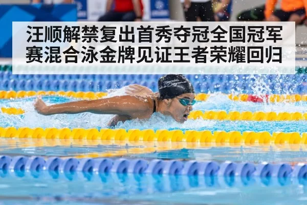汪顺解禁复出首秀夺冠全国冠军赛混合泳金牌见证王者荣耀回归