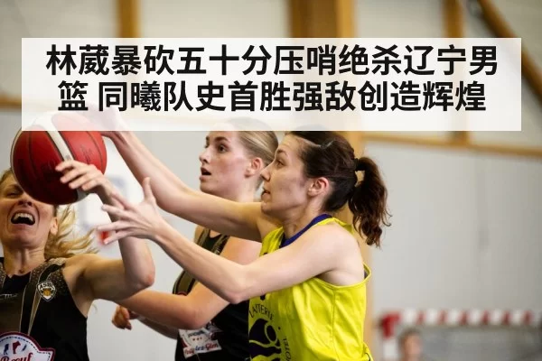 林葳暴砍五十分压哨绝杀辽宁男篮 同曦队史首胜强敌创造辉煌