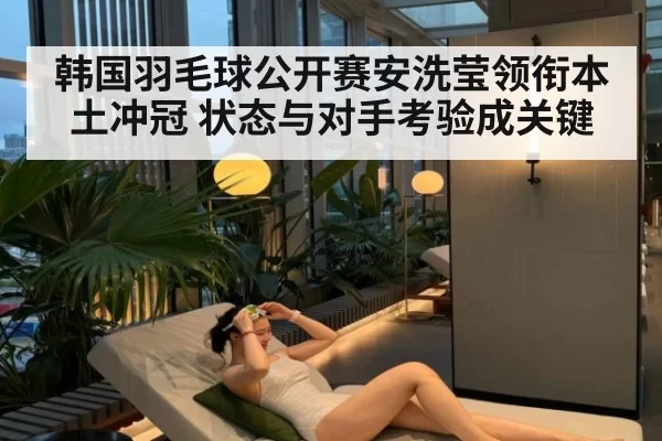 韩国羽毛球公开赛安洗莹领衔本土冲冠 状态与对手考验成关键